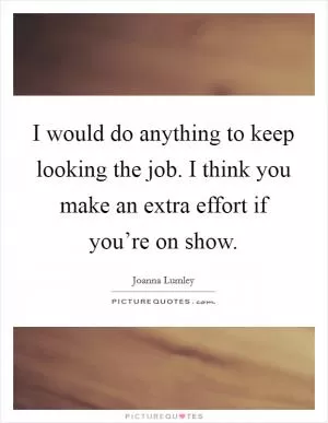 I would do anything to keep looking the job. I think you make an extra effort if you’re on show Picture Quote #1