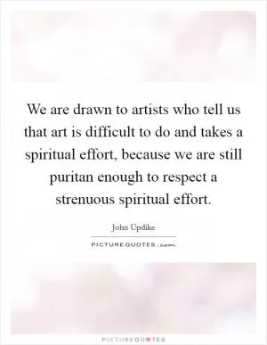 We are drawn to artists who tell us that art is difficult to do and takes a spiritual effort, because we are still puritan enough to respect a strenuous spiritual effort Picture Quote #1