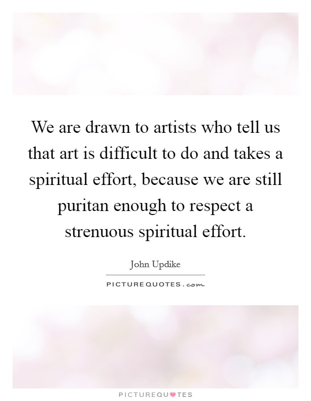 We are drawn to artists who tell us that art is difficult to do and takes a spiritual effort, because we are still puritan enough to respect a strenuous spiritual effort. Picture Quote #1
