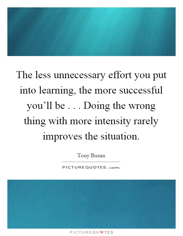The less unnecessary effort you put into learning, the more successful you'll be . . . Doing the wrong thing with more intensity rarely improves the situation. Picture Quote #1
