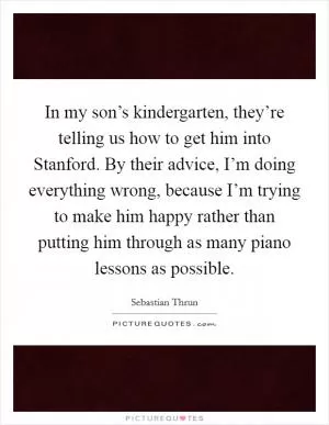 In my son’s kindergarten, they’re telling us how to get him into Stanford. By their advice, I’m doing everything wrong, because I’m trying to make him happy rather than putting him through as many piano lessons as possible Picture Quote #1