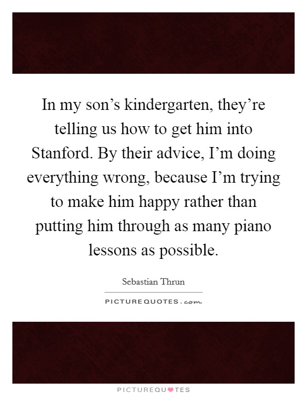 In my son's kindergarten, they're telling us how to get him into Stanford. By their advice, I'm doing everything wrong, because I'm trying to make him happy rather than putting him through as many piano lessons as possible. Picture Quote #1