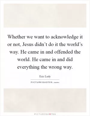 Whether we want to acknowledge it or not, Jesus didn’t do it the world’s way. He came in and offended the world. He came in and did everything the wrong way Picture Quote #1