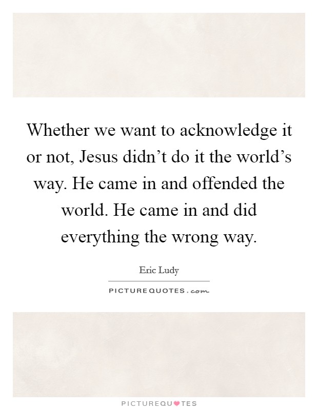 Whether we want to acknowledge it or not, Jesus didn't do it the world's way. He came in and offended the world. He came in and did everything the wrong way. Picture Quote #1