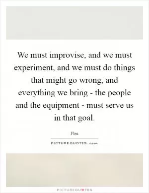 We must improvise, and we must experiment, and we must do things that might go wrong, and everything we bring - the people and the equipment - must serve us in that goal Picture Quote #1