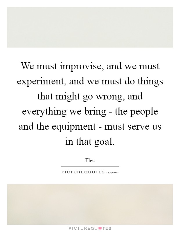 We must improvise, and we must experiment, and we must do things that might go wrong, and everything we bring - the people and the equipment - must serve us in that goal. Picture Quote #1