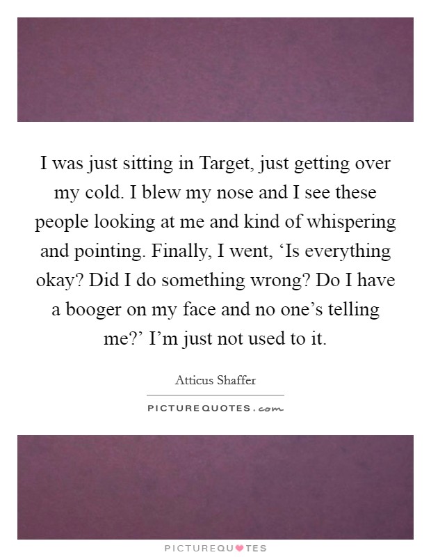 I was just sitting in Target, just getting over my cold. I blew my nose and I see these people looking at me and kind of whispering and pointing. Finally, I went, ‘Is everything okay? Did I do something wrong? Do I have a booger on my face and no one's telling me?' I'm just not used to it. Picture Quote #1