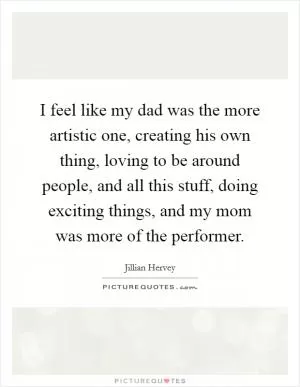 I feel like my dad was the more artistic one, creating his own thing, loving to be around people, and all this stuff, doing exciting things, and my mom was more of the performer Picture Quote #1