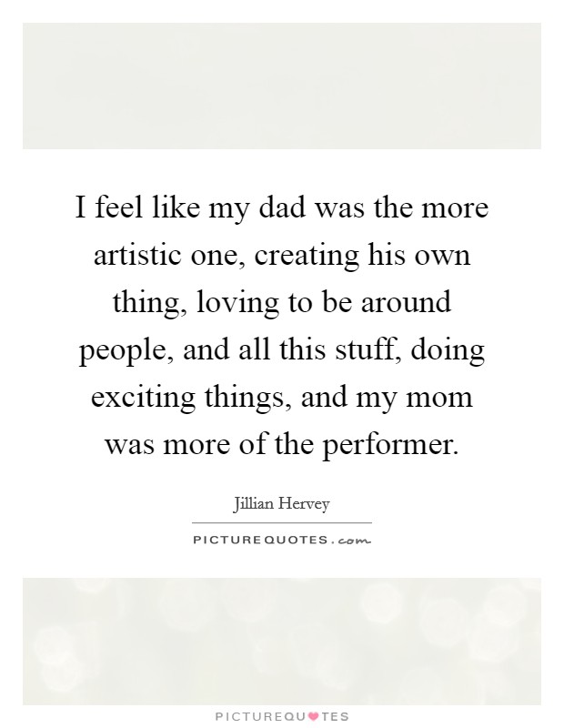 I feel like my dad was the more artistic one, creating his own thing, loving to be around people, and all this stuff, doing exciting things, and my mom was more of the performer. Picture Quote #1