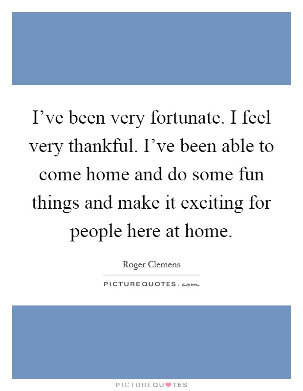 I've been very fortunate. I feel very thankful. I've been able to come home and do some fun things and make it exciting for people here at home. Picture Quote #1