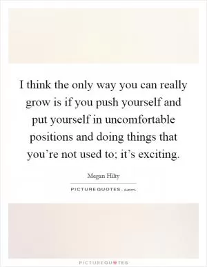 I think the only way you can really grow is if you push yourself and put yourself in uncomfortable positions and doing things that you’re not used to; it’s exciting Picture Quote #1