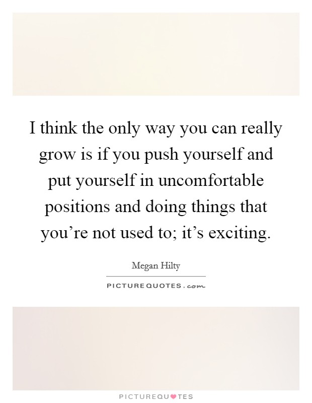I think the only way you can really grow is if you push yourself and put yourself in uncomfortable positions and doing things that you're not used to; it's exciting. Picture Quote #1