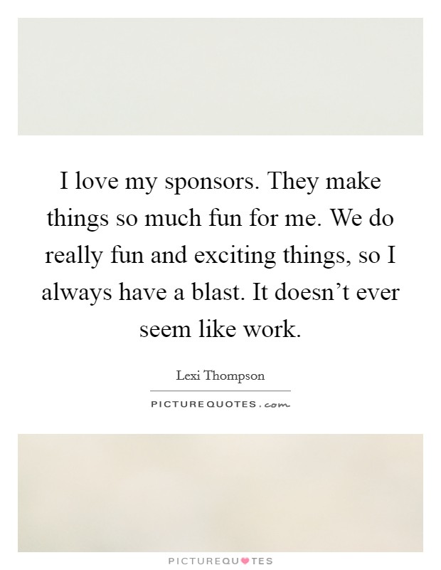 I love my sponsors. They make things so much fun for me. We do really fun and exciting things, so I always have a blast. It doesn't ever seem like work. Picture Quote #1