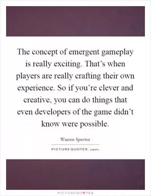 The concept of emergent gameplay is really exciting. That’s when players are really crafting their own experience. So if you’re clever and creative, you can do things that even developers of the game didn’t know were possible Picture Quote #1
