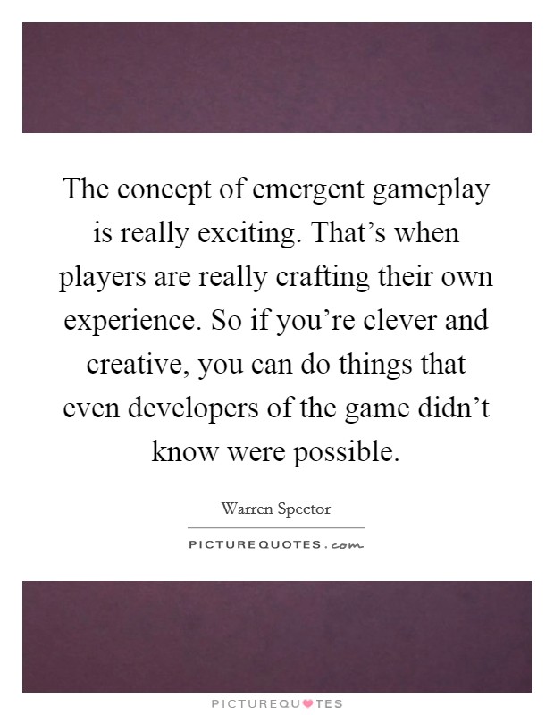 The concept of emergent gameplay is really exciting. That's when players are really crafting their own experience. So if you're clever and creative, you can do things that even developers of the game didn't know were possible. Picture Quote #1