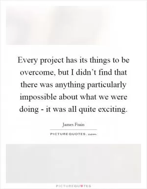 Every project has its things to be overcome, but I didn’t find that there was anything particularly impossible about what we were doing - it was all quite exciting Picture Quote #1
