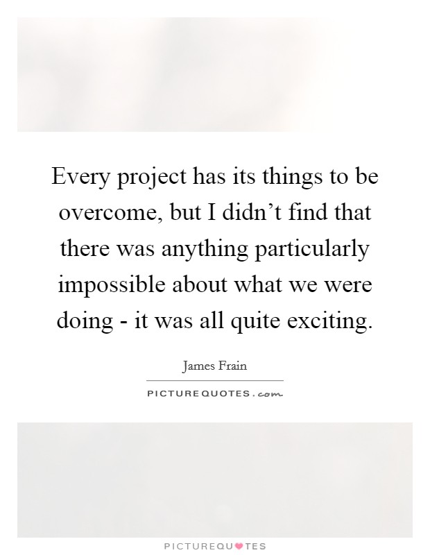 Every project has its things to be overcome, but I didn't find that there was anything particularly impossible about what we were doing - it was all quite exciting. Picture Quote #1