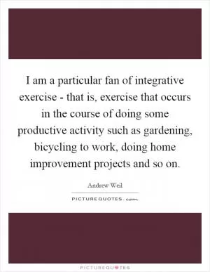 I am a particular fan of integrative exercise - that is, exercise that occurs in the course of doing some productive activity such as gardening, bicycling to work, doing home improvement projects and so on Picture Quote #1