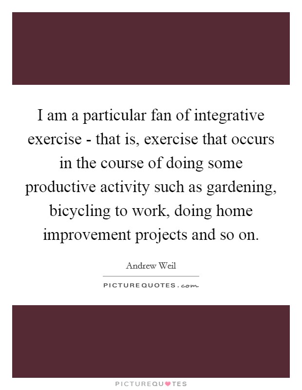 I am a particular fan of integrative exercise - that is, exercise that occurs in the course of doing some productive activity such as gardening, bicycling to work, doing home improvement projects and so on. Picture Quote #1