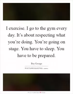 I exercise. I go to the gym every day. It’s about respecting what you’re doing. You’re going on stage. You have to sleep. You have to be prepared Picture Quote #1