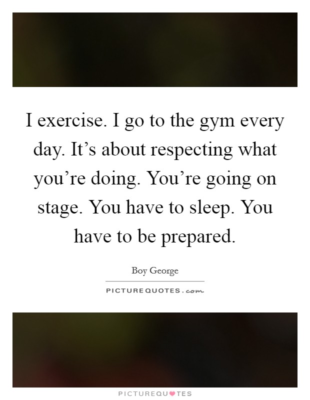 I exercise. I go to the gym every day. It's about respecting what you're doing. You're going on stage. You have to sleep. You have to be prepared. Picture Quote #1