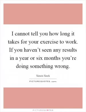 I cannot tell you how long it takes for your exercise to work. If you haven’t seen any results in a year or six months you’re doing something wrong Picture Quote #1