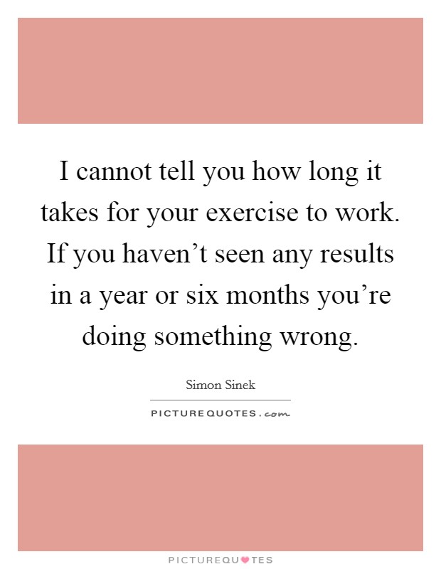 I cannot tell you how long it takes for your exercise to work. If you haven't seen any results in a year or six months you're doing something wrong. Picture Quote #1