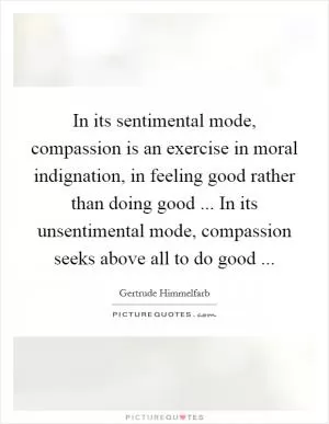 In its sentimental mode, compassion is an exercise in moral indignation, in feeling good rather than doing good ... In its unsentimental mode, compassion seeks above all to do good  Picture Quote #1