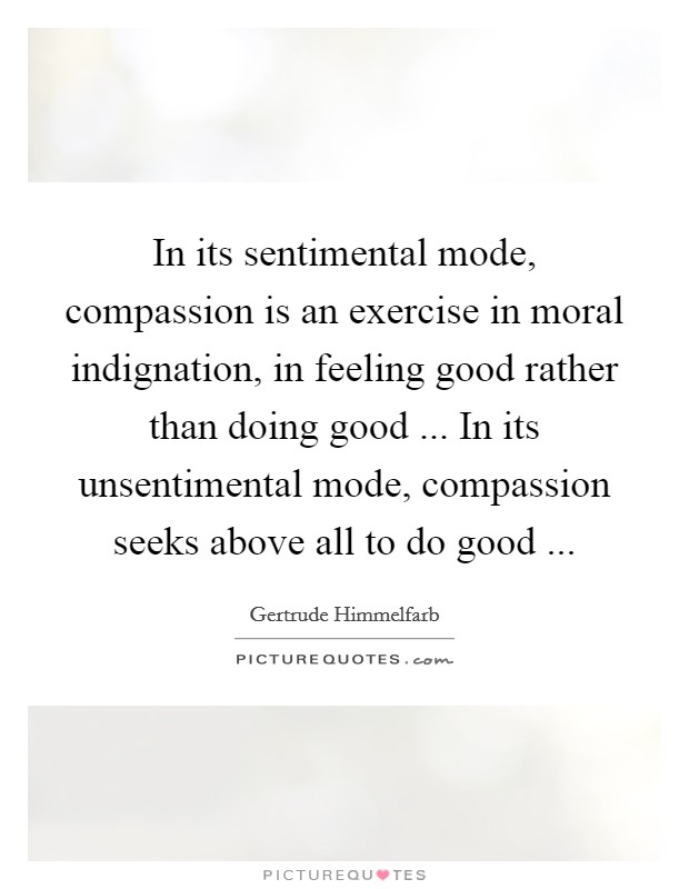 In its sentimental mode, compassion is an exercise in moral indignation, in feeling good rather than doing good ... In its unsentimental mode, compassion seeks above all to do good ... Picture Quote #1