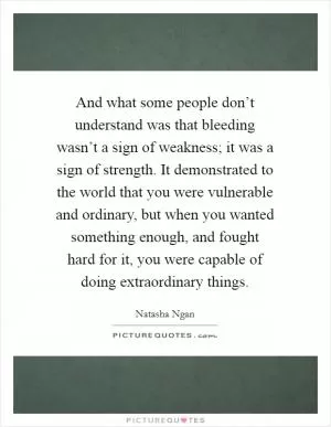 And what some people don’t understand was that bleeding wasn’t a sign of weakness; it was a sign of strength. It demonstrated to the world that you were vulnerable and ordinary, but when you wanted something enough, and fought hard for it, you were capable of doing extraordinary things Picture Quote #1
