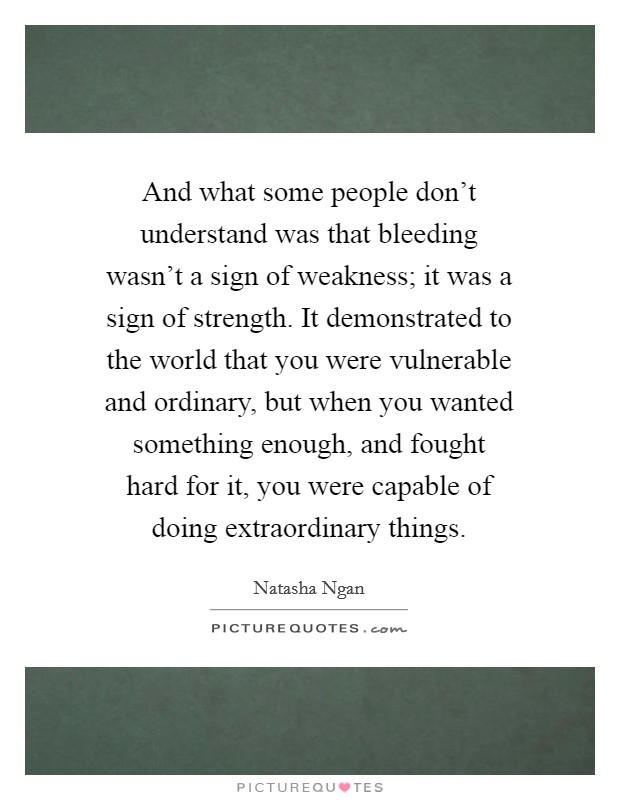 And what some people don't understand was that bleeding wasn't a sign of weakness; it was a sign of strength. It demonstrated to the world that you were vulnerable and ordinary, but when you wanted something enough, and fought hard for it, you were capable of doing extraordinary things. Picture Quote #1