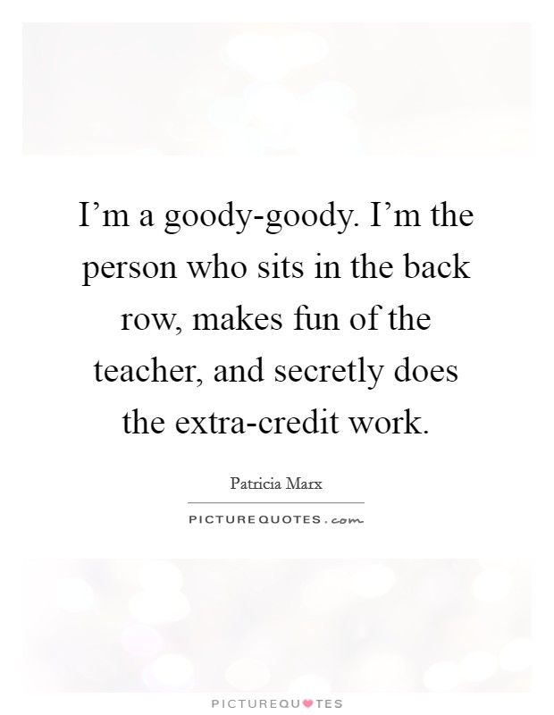 I'm a goody-goody. I'm the person who sits in the back row, makes fun of the teacher, and secretly does the extra-credit work. Picture Quote #1