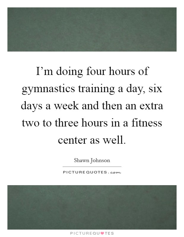 I'm doing four hours of gymnastics training a day, six days a week and then an extra two to three hours in a fitness center as well. Picture Quote #1
