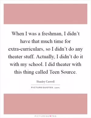 When I was a freshman, I didn’t have that much time for extra-curriculars, so I didn’t do any theater stuff. Actually, I didn’t do it with my school. I did theater with this thing called Teen Source Picture Quote #1