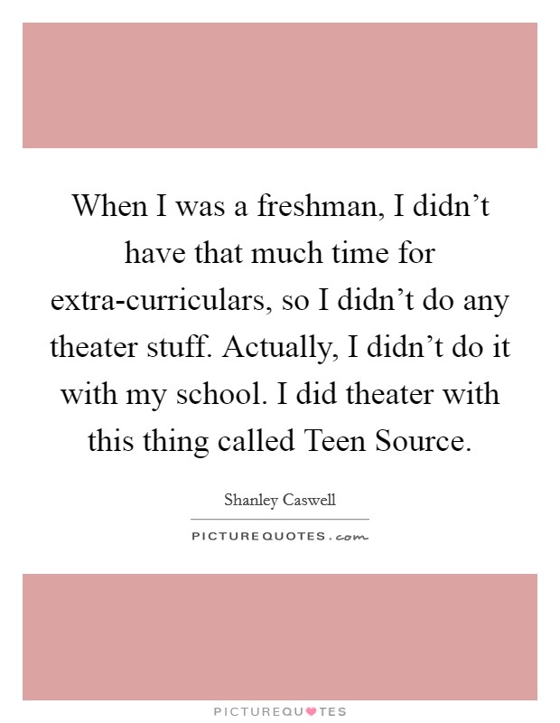When I was a freshman, I didn't have that much time for extra-curriculars, so I didn't do any theater stuff. Actually, I didn't do it with my school. I did theater with this thing called Teen Source. Picture Quote #1