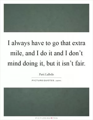 I always have to go that extra mile, and I do it and I don’t mind doing it, but it isn’t fair Picture Quote #1