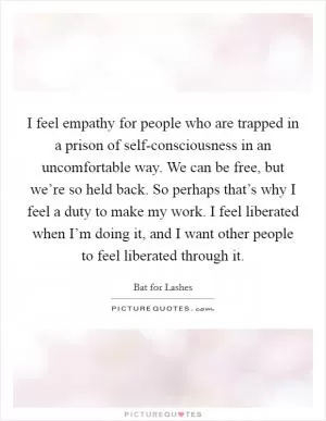 I feel empathy for people who are trapped in a prison of self-consciousness in an uncomfortable way. We can be free, but we’re so held back. So perhaps that’s why I feel a duty to make my work. I feel liberated when I’m doing it, and I want other people to feel liberated through it Picture Quote #1