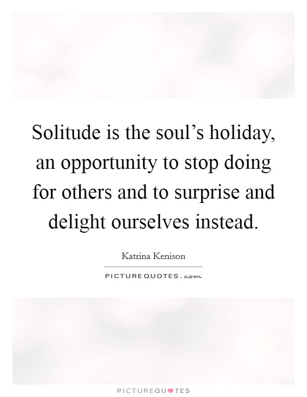 Solitude is the soul's holiday, an opportunity to stop doing for others and to surprise and delight ourselves instead. Picture Quote #1