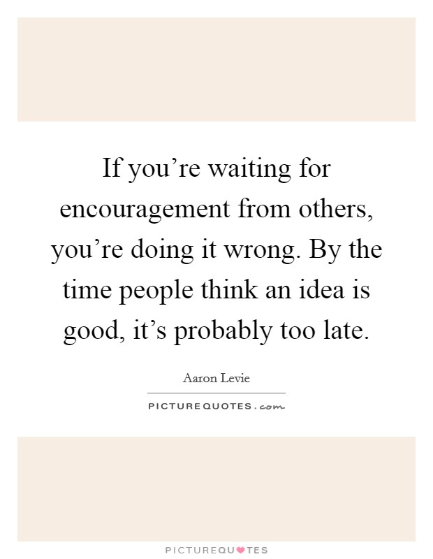 If you're waiting for encouragement from others, you're doing it wrong. By the time people think an idea is good, it's probably too late. Picture Quote #1
