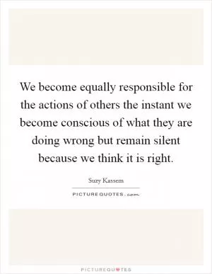 We become equally responsible for the actions of others the instant we become conscious of what they are doing wrong but remain silent because we think it is right Picture Quote #1