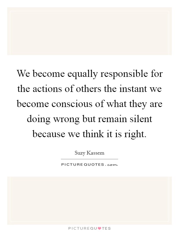We become equally responsible for the actions of others the instant we become conscious of what they are doing wrong but remain silent because we think it is right. Picture Quote #1