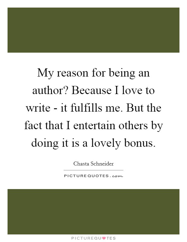 My reason for being an author? Because I love to write - it fulfills me. But the fact that I entertain others by doing it is a lovely bonus. Picture Quote #1