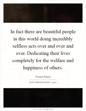 In fact there are beautiful people in this world doing incredibly selfless acts over and over and over. Dedicating their lives completely for the welfare and happiness of others Picture Quote #1