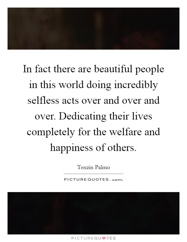 In fact there are beautiful people in this world doing incredibly selfless acts over and over and over. Dedicating their lives completely for the welfare and happiness of others. Picture Quote #1