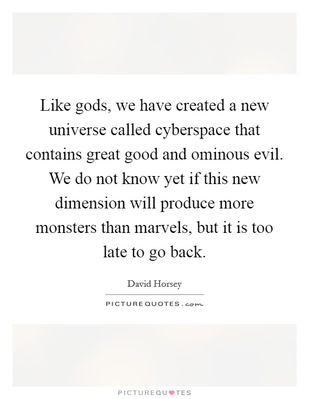 Like gods, we have created a new universe called cyberspace that contains great good and ominous evil. We do not know yet if this new dimension will produce more monsters than marvels, but it is too late to go back. Picture Quote #1