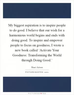 My biggest aspiration is to inspire people to do good. I believe that our wish for a harmonious world begins and ends with doing good. To inspire and empower people to focus on goodness, I wrote a new book called ‘Activate Your Goodness: Transforming the World through Doing Good.’ Picture Quote #1
