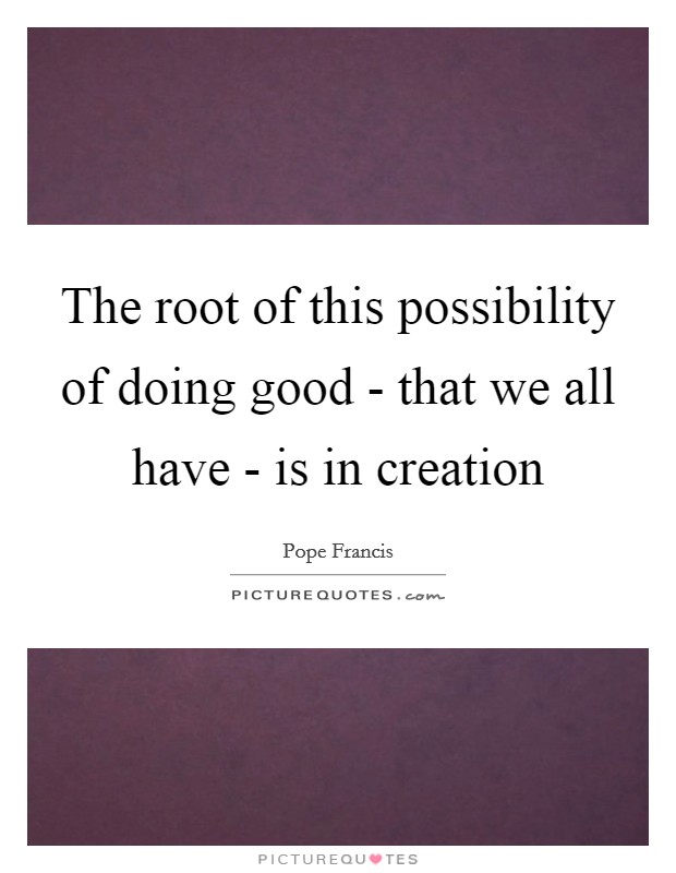 The root of this possibility of doing good - that we all have - is in creation Picture Quote #1