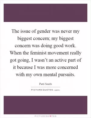 The issue of gender was never my biggest concern; my biggest concern was doing good work. When the feminist movement really got going, I wasn’t an active part of it because I was more concerned with my own mental pursuits Picture Quote #1
