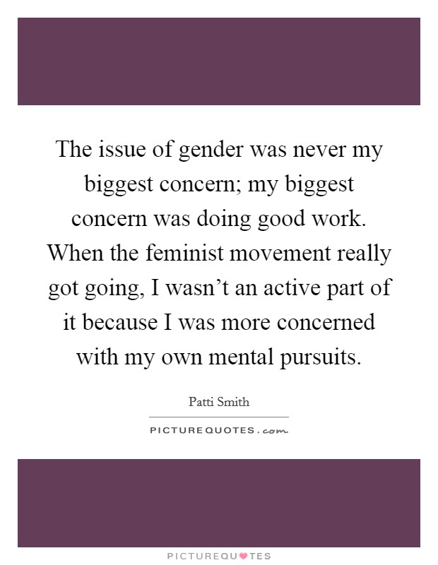 The issue of gender was never my biggest concern; my biggest concern was doing good work. When the feminist movement really got going, I wasn't an active part of it because I was more concerned with my own mental pursuits. Picture Quote #1