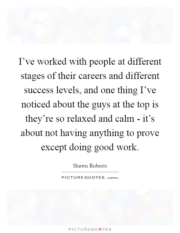 I've worked with people at different stages of their careers and different success levels, and one thing I've noticed about the guys at the top is they're so relaxed and calm - it's about not having anything to prove except doing good work. Picture Quote #1